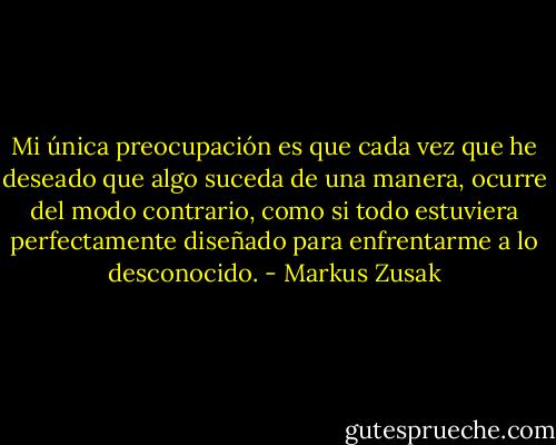 Mi única preocupación es que cada vez que he deseado que algo suceda de una manera, ocurre del modo contrario, como si todo estuviera<br />perfectamente diseñado para enfrentarme a lo desconocido. - Markus Zusak