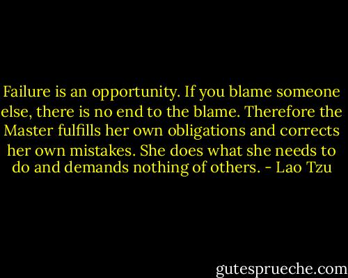 Failure is an opportunity.<br />If you blame someone else,<br />there is no end to the blame.<br />Therefore the Master<br />fulfills her own obligations<br />and corrects her own mistakes.<br />She does what she needs to do<br />and demands nothing of others. - Lao Tzu