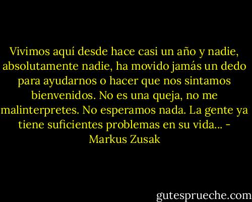 Vivimos aquí desde hace casi un año y nadie, absolutamente nadie, ha movido jamás un dedo para ayudarnos o<br />hacer que nos sintamos bienvenidos. No es una queja, no me malinterpretes. No esperamos nada. La gente ya tiene suficientes problemas en su vida... - Markus Zusak