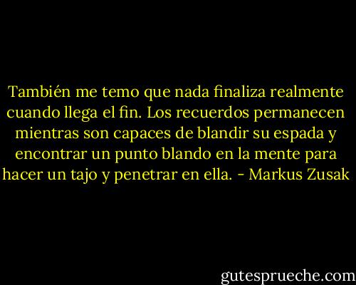 También me temo que nada finaliza realmente cuando llega el fin. Los<br />recuerdos permanecen mientras son capaces de blandir su espada y encontrar un punto blando en la mente para hacer un tajo y penetrar en ella. - Markus Zusak