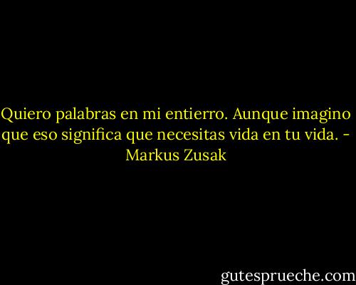 Quiero palabras en mi entierro.<br />Aunque imagino que eso significa que necesitas vida en tu vida. - Markus Zusak