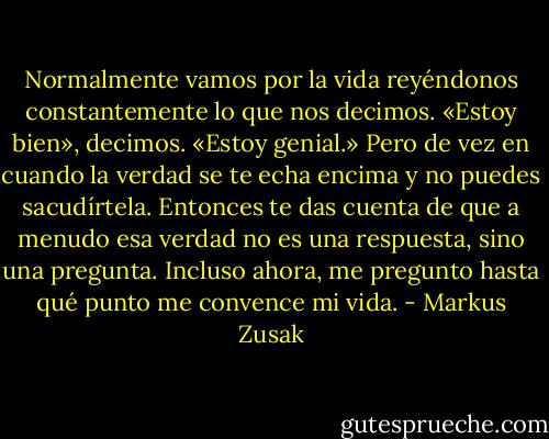 Normalmente vamos por la vida reyéndonos constantemente lo que nos decimos. «Estoy bien», decimos. «Estoy genial.» Pero de vez en cuando la verdad se te echa encima y no puedes sacudírtela. Entonces te das cuenta de que a menudo esa verdad no es una respuesta, sino una pregunta. Incluso ahora, me pregunto hasta qué punto me convence mi vida. - Markus Zusak