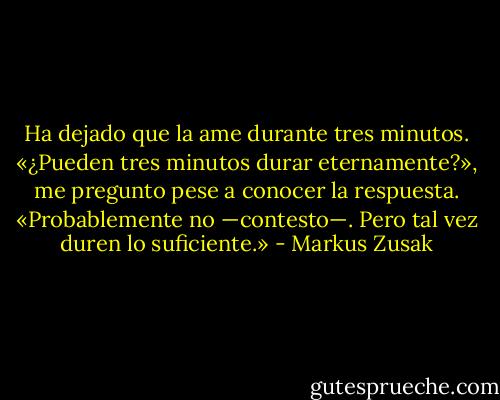 Ha dejado que la ame durante tres minutos.<br />«¿Pueden tres minutos durar eternamente?», me pregunto pese a conocer la respuesta.<br />«Probablemente no —contesto—. Pero tal vez duren lo suficiente.» - Markus Zusak