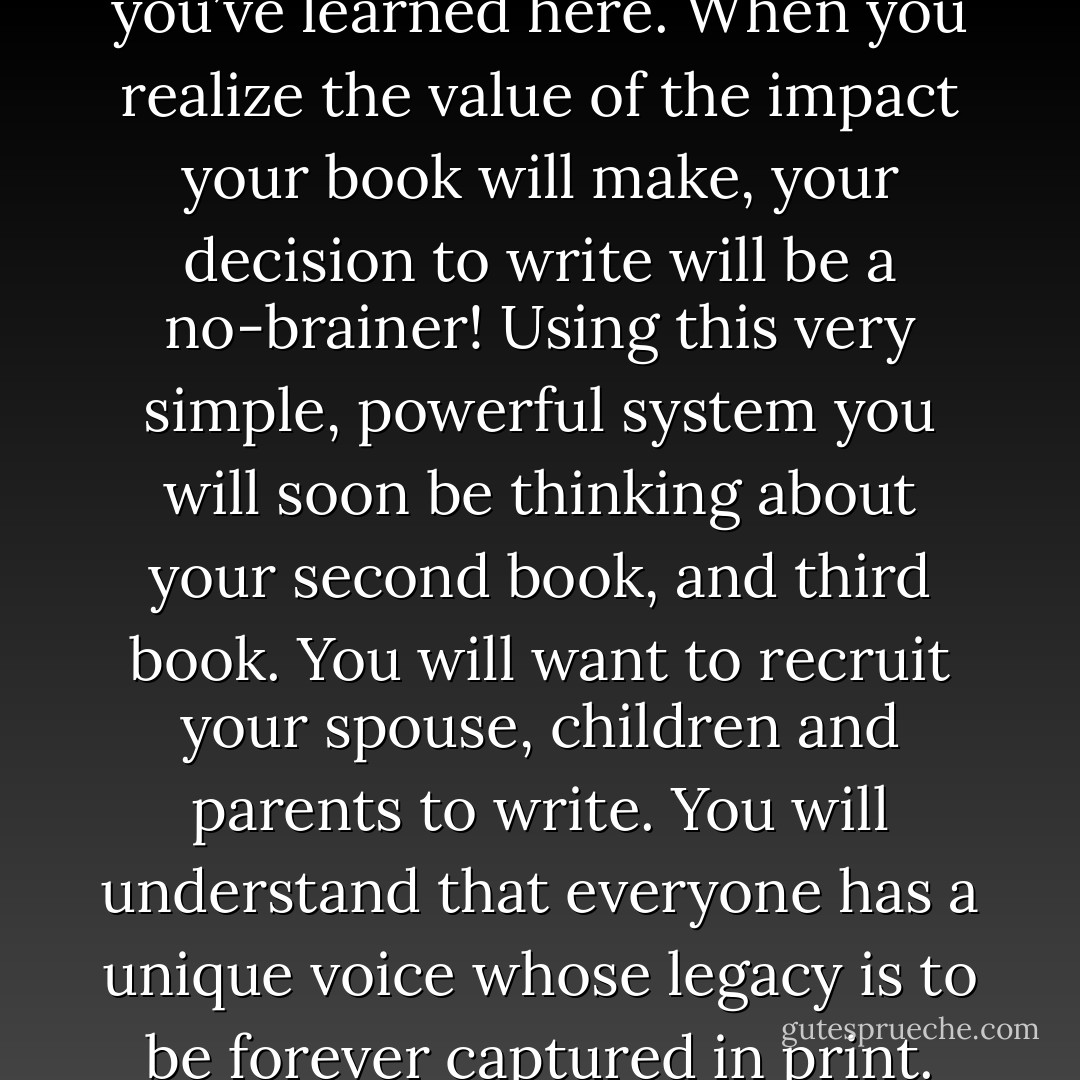 I hope you have a book telling others how you do what you do. If you answered no, then I challenge you to spend the next couple of hours reading this book and then, in the next ten days implementing what you’ve learned here. When you realize the value of the impact your book will make, your decision to write will be a no-brainer! Using this very simple, powerful system you will soon be thinking about your second book, and third book. You will want to recruit your spouse, children and parents to write. You will understand that everyone has a unique voice whose legacy is to be forever captured in print. They key is to begin. Dreaming about getting started is not going to make it happen. Action is everything so make a promise to yourself to commit and take action. - Kytka Hilmar-Jezek