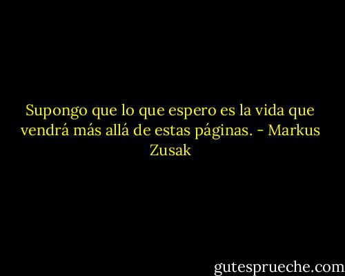 Supongo que lo que espero es la vida que vendrá más allá de estas páginas. - Markus Zusak