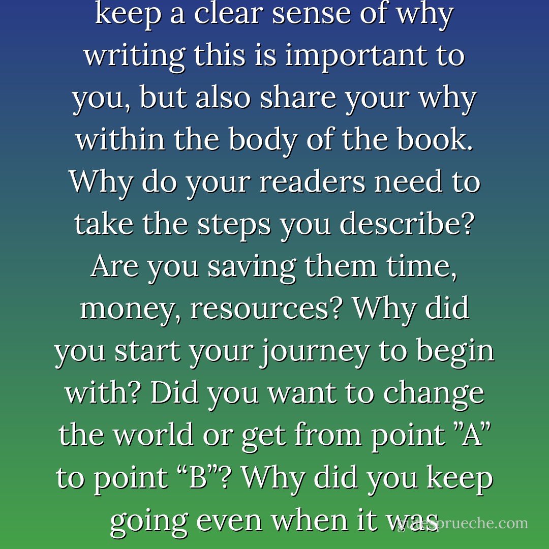 Your intention is for readers to benefit from your experiences and avoid the costly and time consuming mistakes you may have made. You want to help your readers know the short cuts and what you would have avoided, and why. As you write, keep a clear sense of why writing this is important to you, but also share your why within the body of the book. Why do your readers need to take the steps you describe? Are you saving them time, money, resources? Why did you start your journey to begin with? Did you want to change the world or get from point ”A” to point “B”? Why did you keep going even when it was difficult? Was there a light at the end of the tunnel, a reward at the end? Why should they hang in there? All of these things will work magically if implemented correctly and consistently. - Kytka Hilmar-Jezek