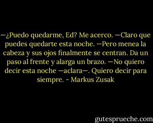—¿Puedo quedarme, Ed?<br />Me acerco.<br />—Claro que puedes quedarte esta noche. —Pero menea la cabeza y sus ojos finalmente se centran.<br />Da un paso al frente y alarga un brazo.<br />—No quiero decir esta noche —aclara—. Quiero decir para siempre. - Markus Zusak