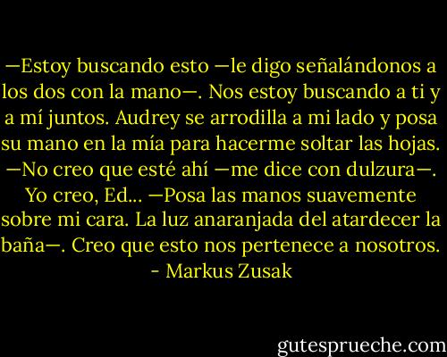 —Estoy buscando esto —le digo señalándonos a los dos con la mano—. Nos estoy buscando a ti y a mí juntos.<br />Audrey se arrodilla a mi lado y posa su mano en la mía para hacerme soltar las hojas.<br />—No creo que esté ahí —me dice con dulzura—. Yo creo, Ed... —Posa las manos suavemente sobre mi cara. La luz anaranjada del<br />atardecer la baña—. Creo que esto nos pertenece a nosotros. - Markus Zusak