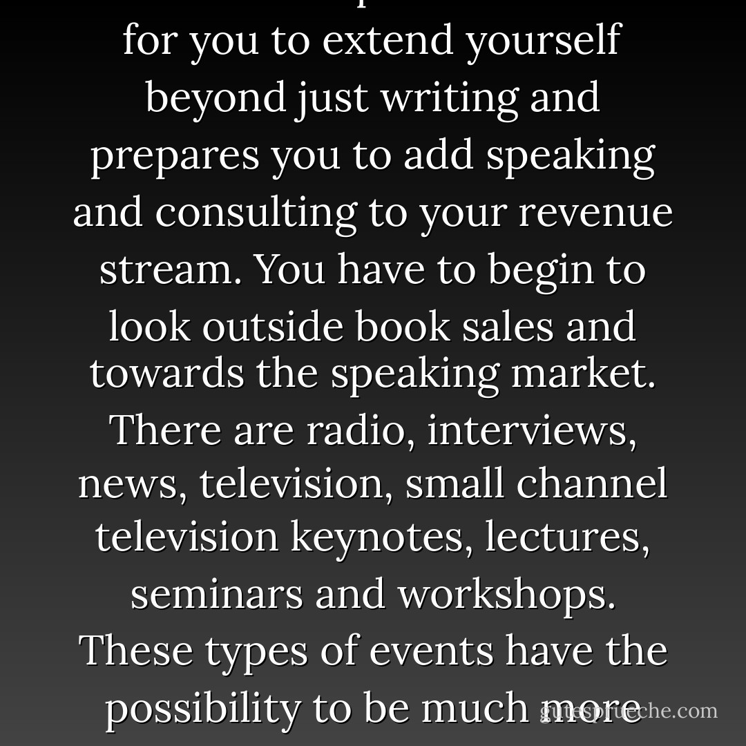 Book authors are in high demand for speaking engagements and appearances; they are the new ‘celebrity’ and celebrities gain access. Authors not only make money from royalties or book advances but from their keynotes, presentations and strategically branded product lines. This includes entrepreneurial ideas for you to extend yourself beyond just writing and prepares you to add speaking and consulting to your revenue stream. You have to begin to look outside book sales and towards the speaking market. There are radio, interviews, news, television, small channel television keynotes, lectures, seminars and workshops. These types of events have the possibility to be much more lucrative than just selling books. In essence, the book builds and brands you in the public eye. It gives you credibility and the opportunity to be more than you are. It enables you to now be a voice, a teacher, a leader, an expert - after all, you wrote the book on it! - Kytka Hilmar-Jezek