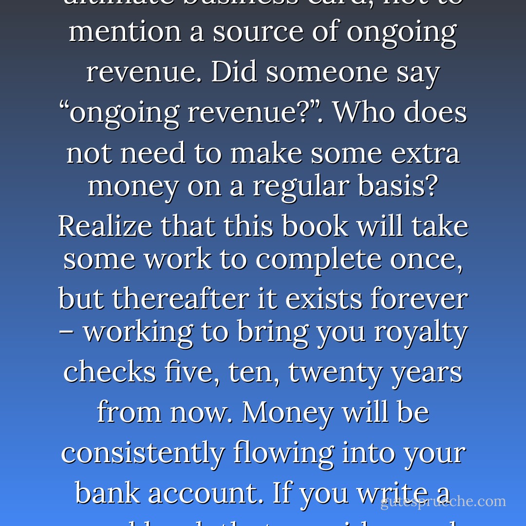 Let me remind you again that when you put a book out there, you are a published author in a space where you are an expert. Your book becomes the ultimate business card, not to mention a source of ongoing revenue. Did someone say “ongoing revenue?”. Who does not need to make some extra money on a regular basis? Realize that this book will take some work to complete once, but thereafter it exists forever – working to bring you royalty checks five, ten, twenty years from now. Money will be consistently flowing into your bank account. If you write a good book that provides real value, then you realistically have a revenue stream which will bring income for decades to come. - Kytka Hilmar-Jezek