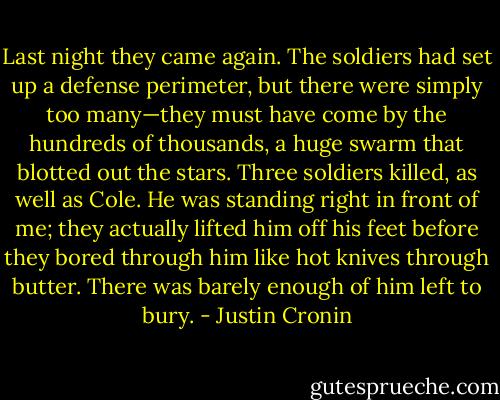Last night they came again. The soldiers had set up a defense perimeter, but there were simply too many—they must have come by the hundreds of thousands, a huge swarm that blotted out the stars. Three soldiers killed, as well as Cole. He was standing right in front of me; they actually lifted him off his feet before they bored through him like hot knives through butter. There was barely enough of him left to bury. - Justin Cronin