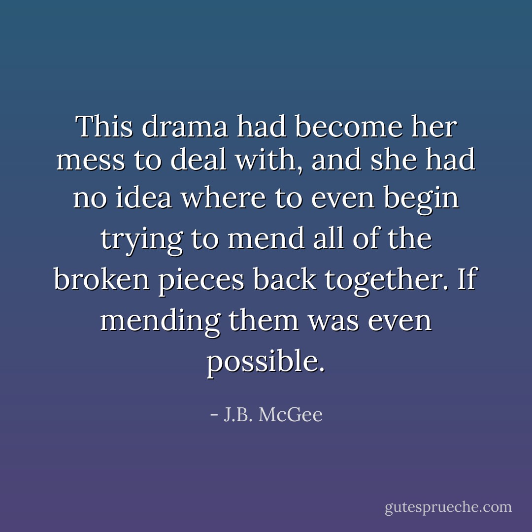 This drama had become her mess to deal with, and she had no idea where to even begin trying to mend all of the broken pieces back together. If mending them was even possible. - J.B. McGee