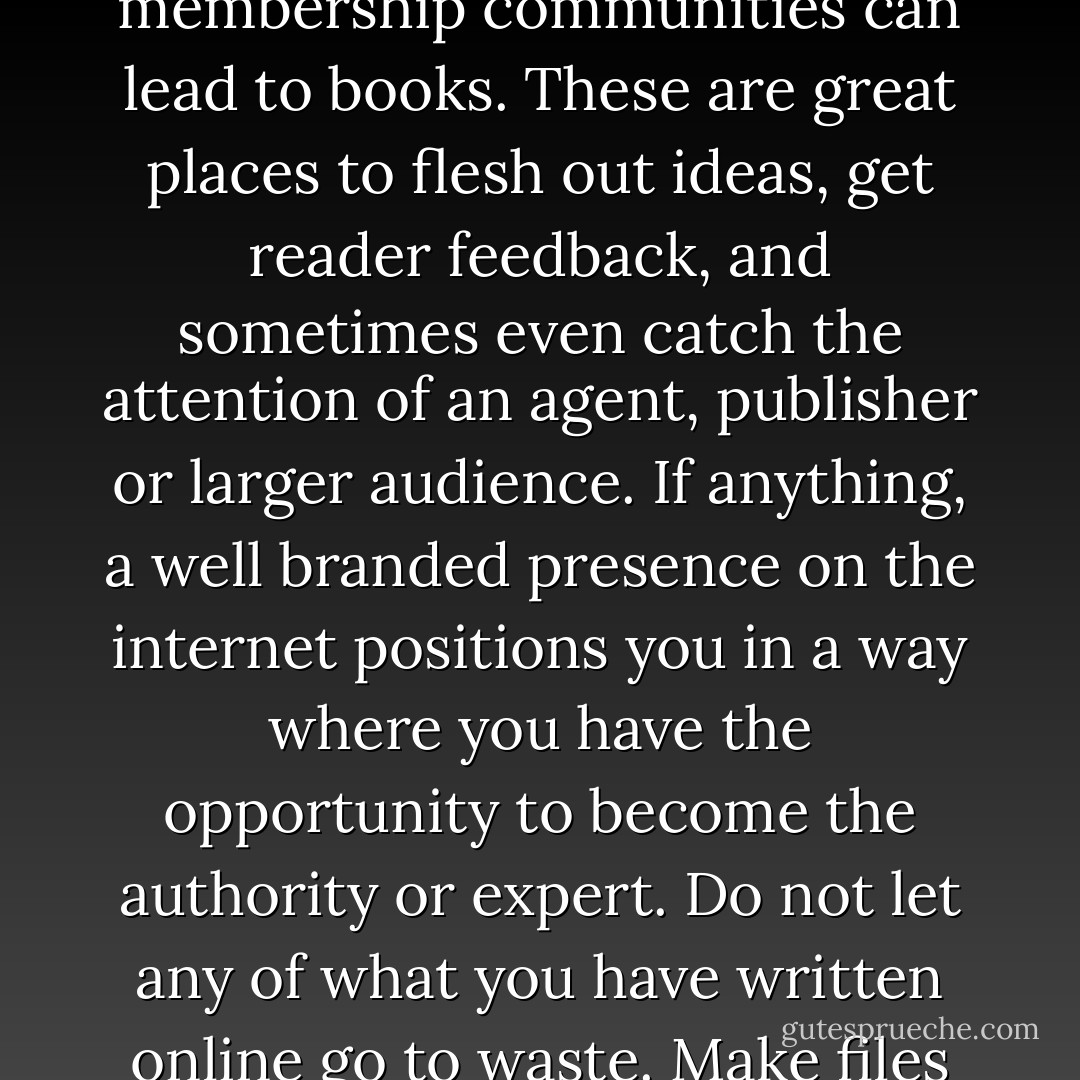 Maybe you have already been writing, but never considered a book before. What you have contributed to websites, discussion groups, blogs and membership communities can lead to books. These are great places to flesh out ideas, get reader feedback, and sometimes even catch the attention of an agent, publisher or larger audience. If anything, a well branded presence on the internet positions you in a way where you have the opportunity to become the authority or expert. Do not let any of what you have written online go to waste. Make files and collect all of your information because you may have enough content already written to fill two books! - Kytka Hilmar-Jezek