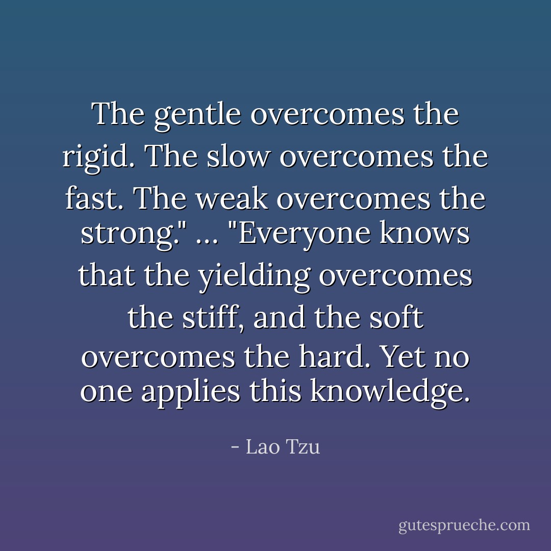 Тhe gentle overcomes the rigid.<br />The slow overcomes the fast.<br />The weak overcomes the strong."<br />…<br />"Everyone knows that the yielding overcomes the stiff,<br />and the soft overcomes the hard.<br />Yet no one applies this knowledge. - Lao Tzu