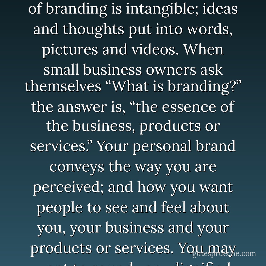 Your brand is the unique persona and identity of you, your company, product or service that sets it apart from others in the same market space. It is the image you or your business present to the world. A brand is composed of many different pieces which, together, capture the attention of your buyers. Some of the pieces are physical, but much of branding is intangible; ideas and thoughts put into words, pictures and videos. When small business owners ask themselves “What is branding?” the answer is, “the essence of the business, products or services.” Your personal brand conveys the way you are perceived; and how you want people to see and feel about you, your business and your products or services. You may want to sound very dignified and reinforce your ‘expert status’ and credibility depending on your products or services. Or you may want to sound approachable, edgy and smart. Whatever voice you choose, carry it into all your messaging, marketing materials, and web presence (your platform). - Kytka Hilmar-Jezek
