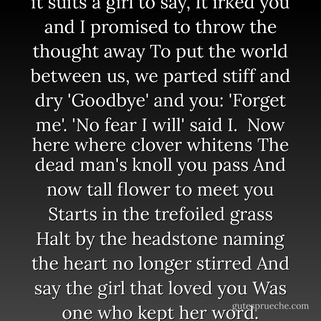 Because I liked you better than it suits a girl to say,<br />It irked you and I promised to throw the thought away<br />To put the world between us, we parted stiff and dry<br />'Goodbye' and you: 'Forget me'.<br />'No fear I will' said I. <br />Now here where clover whitens<br />The dead man's knoll you pass<br />And now tall flower to meet you<br />Starts in the trefoiled grass<br />Halt by the headstone naming the heart no longer stirred<br />And say the girl that loved you<br />Was one who kept her word. - Regina Doman