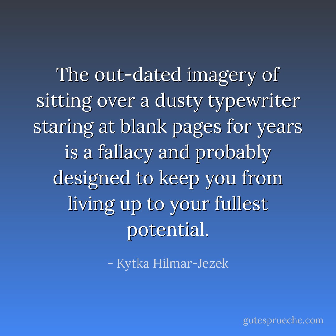 The out-dated imagery of sitting over a dusty typewriter staring at blank pages for years is a fallacy and probably designed to keep you from living up to your fullest potential. - Kytka Hilmar-Jezek
