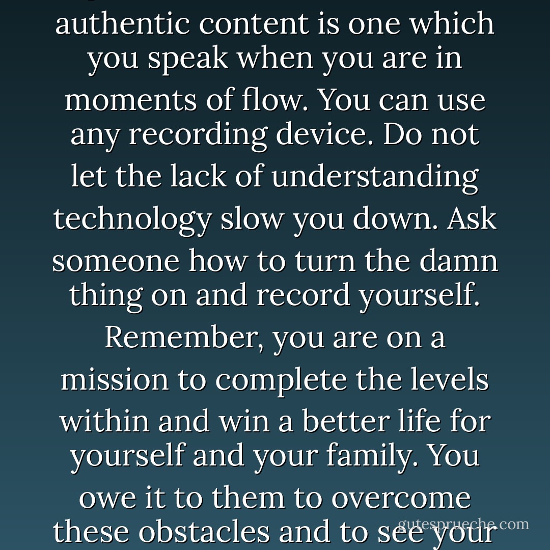 Yes, there are many ways to collect content, but in my experience - the best and most authentic content is one which you speak when you are in moments of flow. You can use any recording device. Do not let the lack of understanding technology slow you down. Ask someone how to turn the damn thing on and record yourself. Remember, you are on a mission to complete the levels within and win a better life for yourself and your family. You owe it to them to overcome these obstacles and to see your way through, not to create excuses. - Kytka Hilmar-Jezek