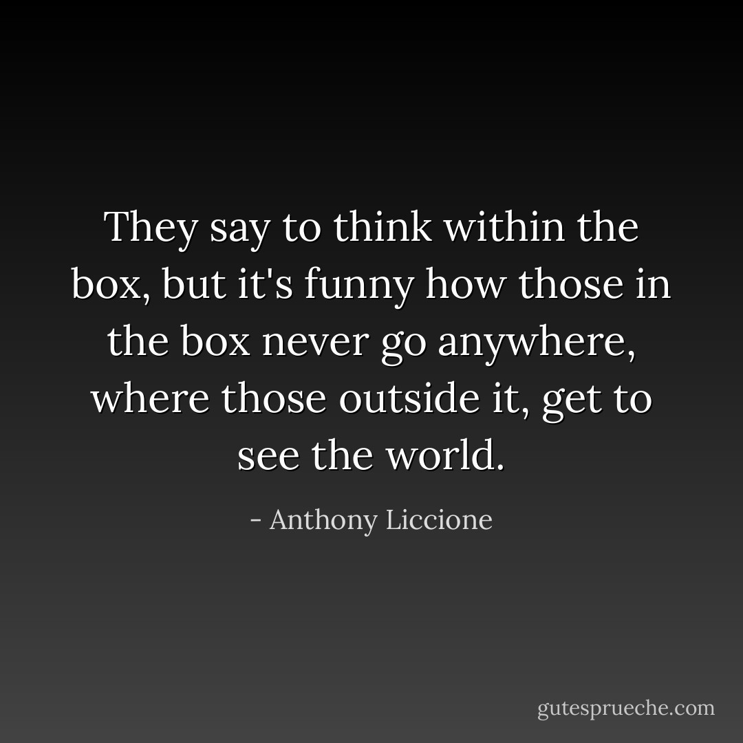 They say to think within the box, but it's funny how those in the box never go anywhere, where those outside it, get to see the world. - Anthony Liccione