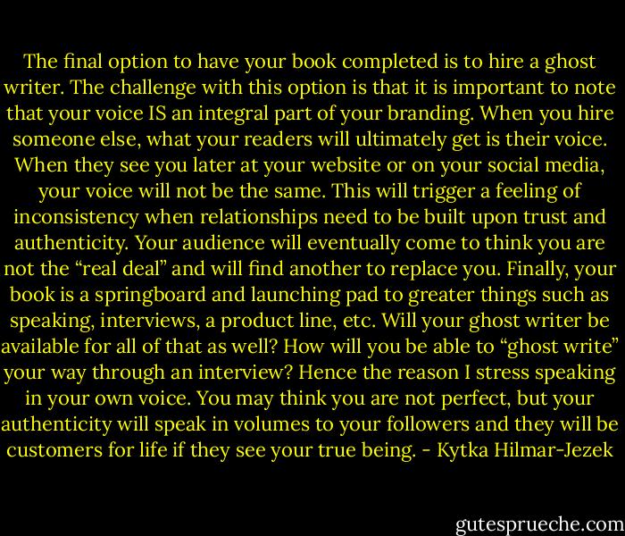 The final option to have your book completed is to hire a ghost writer. The challenge with this option is that it is important to note that your voice IS an integral part of your branding. When you hire someone else, what your readers will ultimately get is their voice. When they see you later at your website or on your social media, your voice will not be the same. This will trigger a feeling of inconsistency when relationships need to be built upon trust and authenticity. Your audience will eventually come to think you are not the “real deal” and will find another to replace you. Finally, your book is a springboard and launching pad to greater things such as speaking, interviews, a product line, etc. Will your ghost writer be available for all of that as well? How will you be able to “ghost write” your way through an interview? Hence the reason I stress speaking in your own voice. You may think you are not perfect, but your authenticity will speak in volumes to your followers and they will be customers for life if they see your true being. - Kytka Hilmar-Jezek