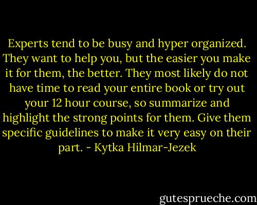 Experts tend to be busy and hyper organized. They want to help you, but the easier you make it for them, the better. They most likely do not have time to read your entire book or try out your 12 hour course, so summarize and highlight the strong points for them. Give them specific guidelines to make it very easy on their part. - Kytka Hilmar-Jezek