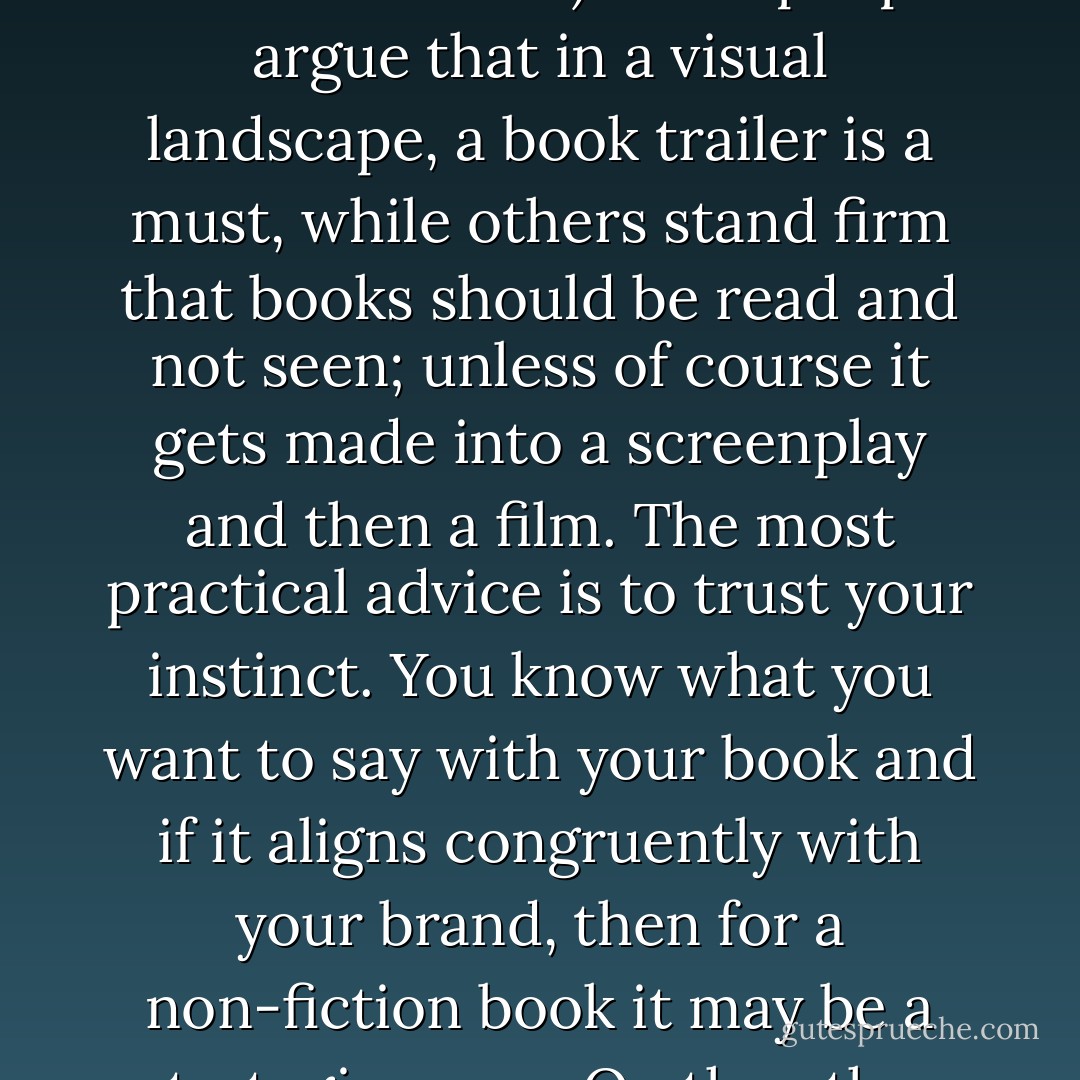 The decision to create a book trailer is entirely up to you. I can remember when "video killed the radio star" on MTV and how excited I was with some music videos (the ones that lived up to or exceeded my imagined vision of the song) and the ones I disliked so much, I even stopped listening to the song (the imagery just ruined it for me!) Some people argue that in a visual landscape, a book trailer is a must, while others stand firm that books should be read and not seen; unless of course it gets made into a screenplay and then a film. The most practical advice is to trust your instinct. You know what you want to say with your book and if it aligns congruently with your brand, then for a non-fiction book it may be a strategic move. On the other hand, it may come off as too "salesy" and go in the opposite direction. As you can see, I still have a love / hate relationship with matching someone else's images to my own imagination. No matter what you decide, remember to keep it aligned with your brand. - Kytka Hilmar-Jezek