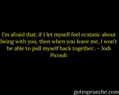 I’m afraid that, if I let myself feel ecstatic about being with you, then when you leave me, I won’t be able to pull myself back together.. - Jodi Picoult