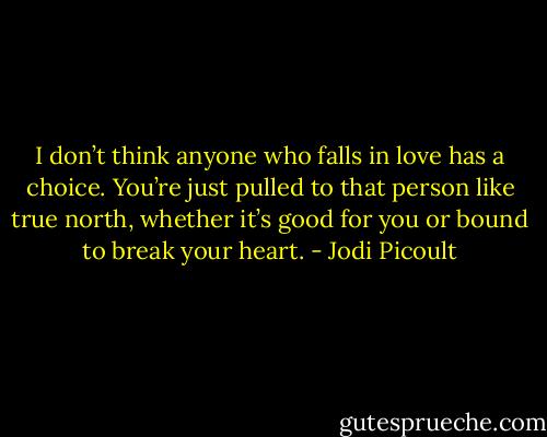 I don’t think anyone who falls in love has a choice. You’re just pulled to that person like true north, whether it’s good for you or bound to break your heart. - Jodi Picoult