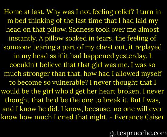 Home at last. Why was I not feeling relief? I turn in m bed thinking of the last time that I had laid my head on that pillow. Sadness took over me almost instantly. A pillow soaked in tears, the feeling of someone tearing a part of my chest out, it replayed in my head as if it had happened yesterday. I coculdn't believe that that girl was me. I was so much stronger than that, how had I allowed myself to become so vulnerable? I never thought that I would be the girl who'd get her heart broken. I never thought that he'd be the one to break it. But I was, and I know he did. I know, because, no one will ever know how much I cried that night. - Everance Caiser