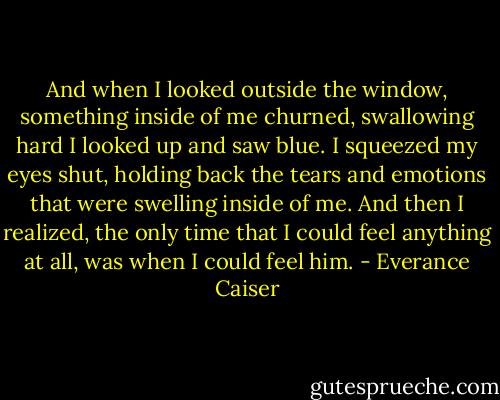 And when I looked outside the window, something inside of me churned, swallowing hard I looked up and saw blue. I squeezed my eyes shut, holding back the tears and emotions that were swelling inside of me. And then I realized, the only time that I could feel anything at all, was when I could feel him. - Everance Caiser