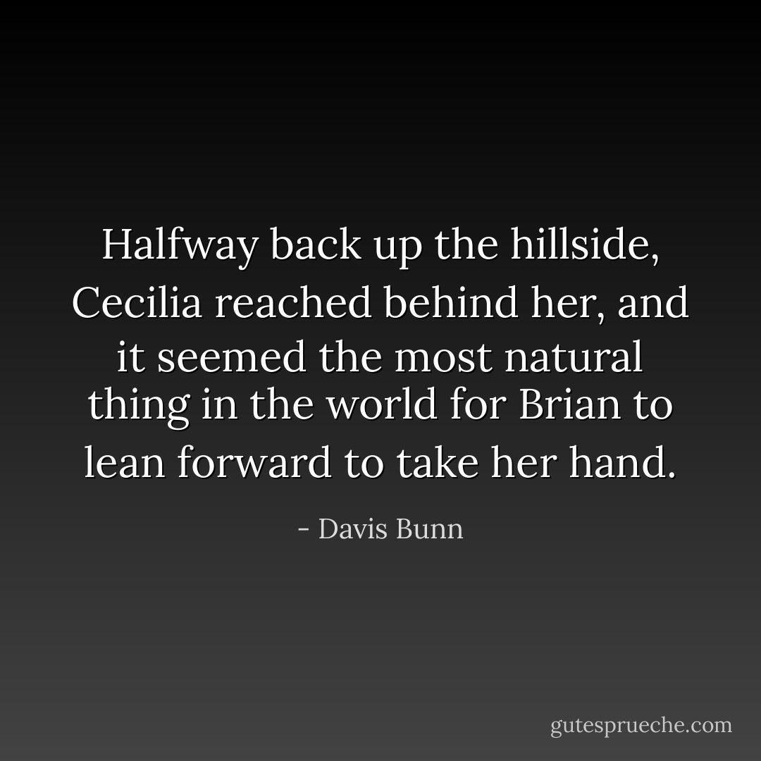 Halfway back up the hillside, Cecilia reached behind her, and it seemed the most natural thing in the world for Brian to lean forward to take her hand. - Davis Bunn