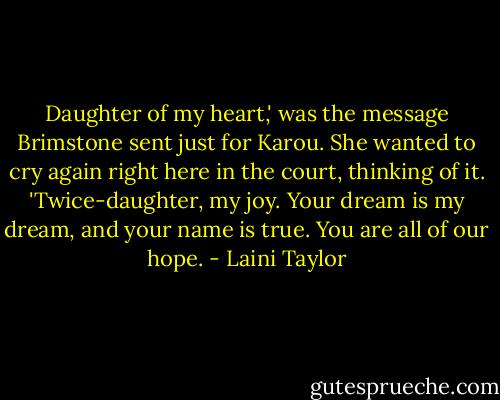 Daughter of my heart,' was the message Brimstone sent just for Karou. She wanted to cry again right here in the court, thinking of it. 'Twice-daughter, my joy. Your dream is my dream, and your name is true. You are all of our hope. - Laini Taylor
