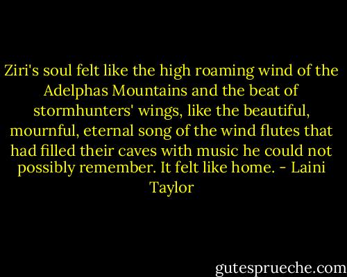 Ziri's soul felt like the high roaming wind of the Adelphas Mountains and the beat of stormhunters' wings, like the beautiful, mournful, eternal song of the wind flutes that had filled their caves with music he could not possibly remember. It felt like home. - Laini Taylor