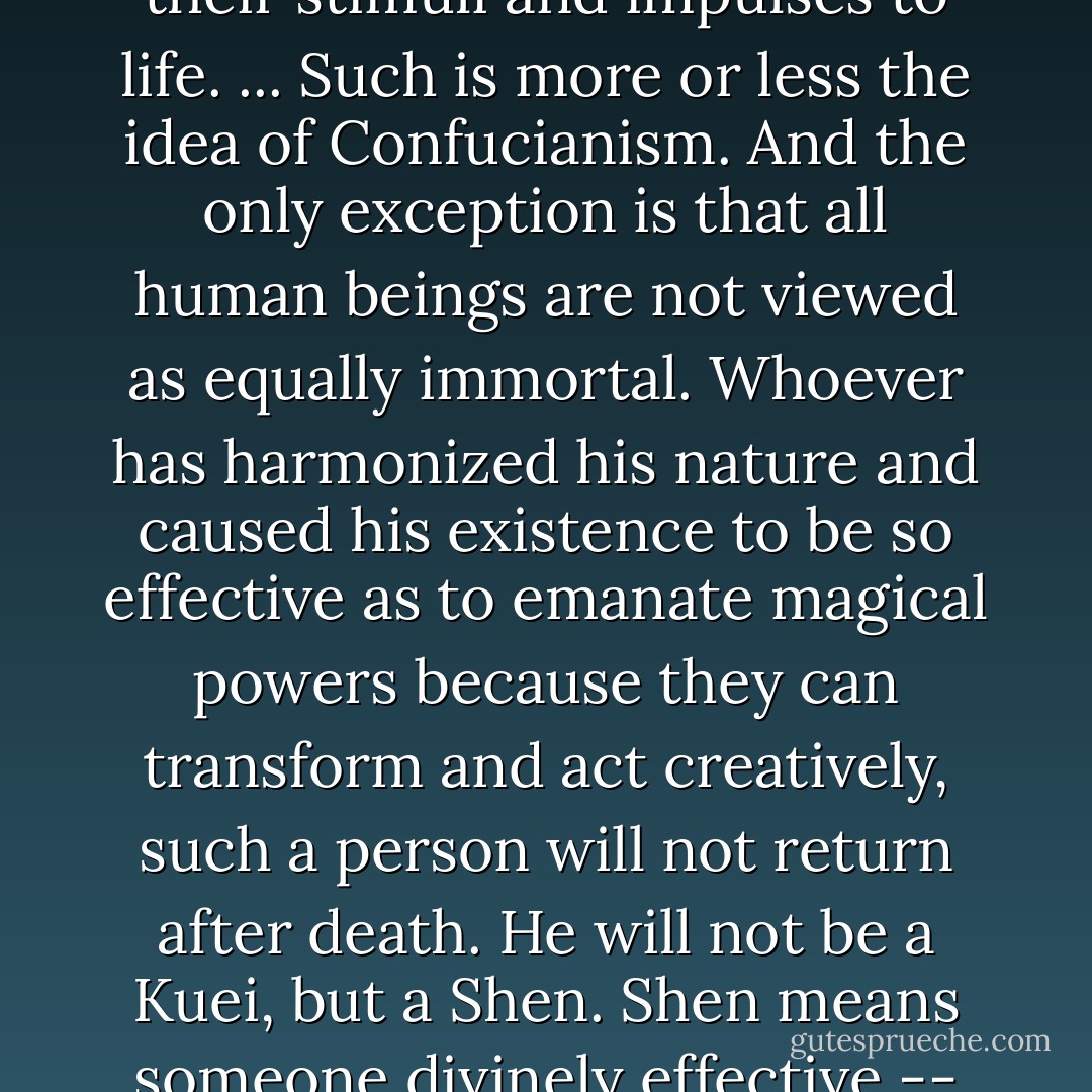 Therefore, it is believed that the ancestors return after a lapse of tiem as if to a general and spiritual reservoir from which they will sooner or later unite once more with human bodies and human souls as their stimuli and impulses to life. ... Such is more or less the idea of Confucianism. And the only exception is that all human beings are not viewed as equally immortal. Whoever has harmonized his nature and caused his existence to be so effective as to emanate magical powers because they can transform and act creatively, such a person will not return after death. He will not be a Kuei, but a Shen. Shen means someone divinely effective -- man as hero, who is connected with the entire cultural complex. The duration of the culture is also his duration, because his life endures in the pantheon of this culture. - Hellmut and Richard Wilhelm