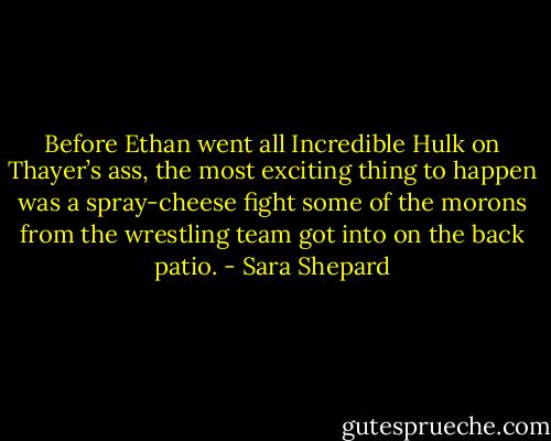 Before Ethan went all Incredible Hulk on Thayer’s ass, the most exciting thing to happen was a spray-cheese fight some of the morons from the wrestling team got into on the back patio. - Sara Shepard