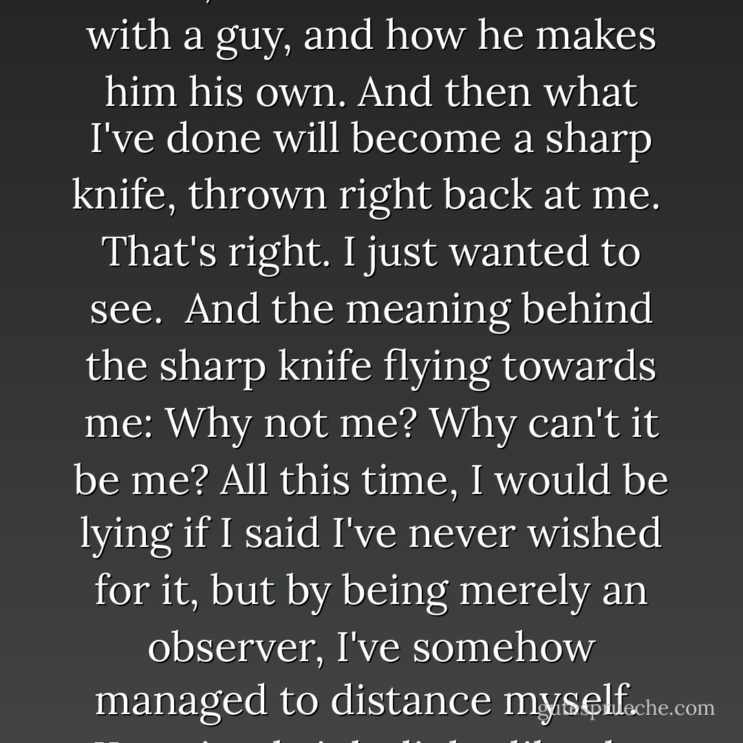 The moment he laid eyes on Kuga, I knew. There's a reason I'm doing this to him. I want to see it; how he's fallen in love with a guy, and how he makes him his own. And then what I've done will become a sharp knife, thrown right back at me.<br /><br />That's right. I just wanted to see.<br /><br />And the meaning behind the sharp knife flying towards me: Why not me? Why can't it be me? All this time, I would be lying if I said I've never wished for it, but by being merely an observer, I've somehow managed to distance myself.<br /><br />Kuga is a bright light, like the sun. I, on the other hand... <br /><br />(Yashiro) - Kou Yoneda
