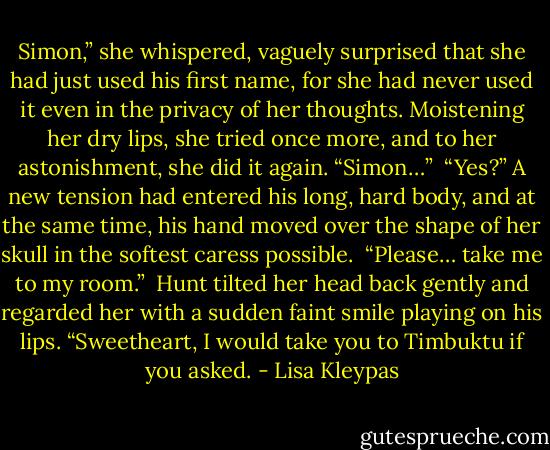 Simon,” she whispered, vaguely surprised that she had just used his first name, for she had never used it even in the privacy of her thoughts. Moistening her dry lips, she tried once more, and to her astonishment, she did it again. “Simon…”<br /><br />“Yes?” A new tension had entered his long, hard body, and at the same time, his hand moved over the shape of her skull in the softest caress possible.<br /><br />“Please… take me to my room.”<br /><br />Hunt tilted her head back gently and regarded her with a sudden faint smile playing on his lips. “Sweetheart, I would take you to Timbuktu if you asked. - Lisa Kleypas
