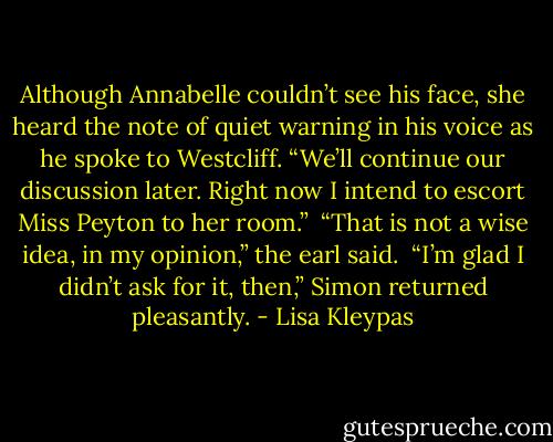Although Annabelle couldn’t see his face, she heard the note of quiet warning in his voice as he spoke to Westcliff. “We’ll continue our discussion later. Right now I intend to escort Miss Peyton to her room.”<br /><br />“That is not a wise idea, in my opinion,” the earl said.<br /><br />“I’m glad I didn’t ask for it, then,” Simon returned pleasantly. - Lisa Kleypas