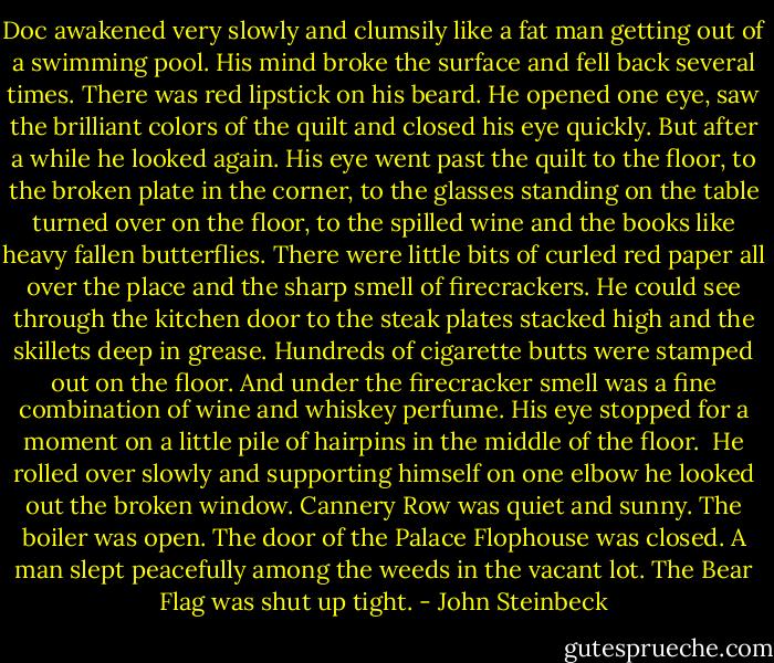 Doc awakened very slowly and clumsily like a fat man getting out of a swimming pool. His mind broke the surface and fell back several times. There was red lipstick on his beard. He opened one eye, saw the brilliant colors of the quilt and closed his eye quickly. But after a while he looked again. His eye went past the quilt to the floor, to the broken plate in the corner, to the glasses standing on the table turned over on the floor, to the spilled wine and the books like heavy fallen butterflies. There were little bits of curled red paper all over the place and the sharp smell of firecrackers. He could see through the kitchen door to the steak plates stacked high and the skillets deep in grease. Hundreds of cigarette butts were stamped out on the floor. And under the firecracker smell was a fine combination of wine and whiskey perfume. His eye stopped for a moment on a little pile of hairpins in the middle of the floor.<br /> He rolled over slowly and supporting himself on one elbow he looked out the broken window. Cannery Row was quiet and sunny. The boiler was open. The door of the Palace Flophouse was closed. A man slept peacefully among the weeds in the vacant lot. The Bear Flag was shut up tight. - John Steinbeck