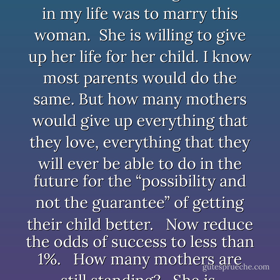 It is at this moment that I realize the best thing I ever did in my life was to marry this woman.<br /><br />She is willing to give up her life for her child. I know most parents would do the same. But how many mothers would give up everything that they love, everything that they will ever be able to do in the future for the “possibility and not the guarantee” of getting their child better. <br /><br />Now reduce the odds of success to less than 1%. <br /><br />How many mothers are still standing? <br /><br />She is. - JohnA Passaro