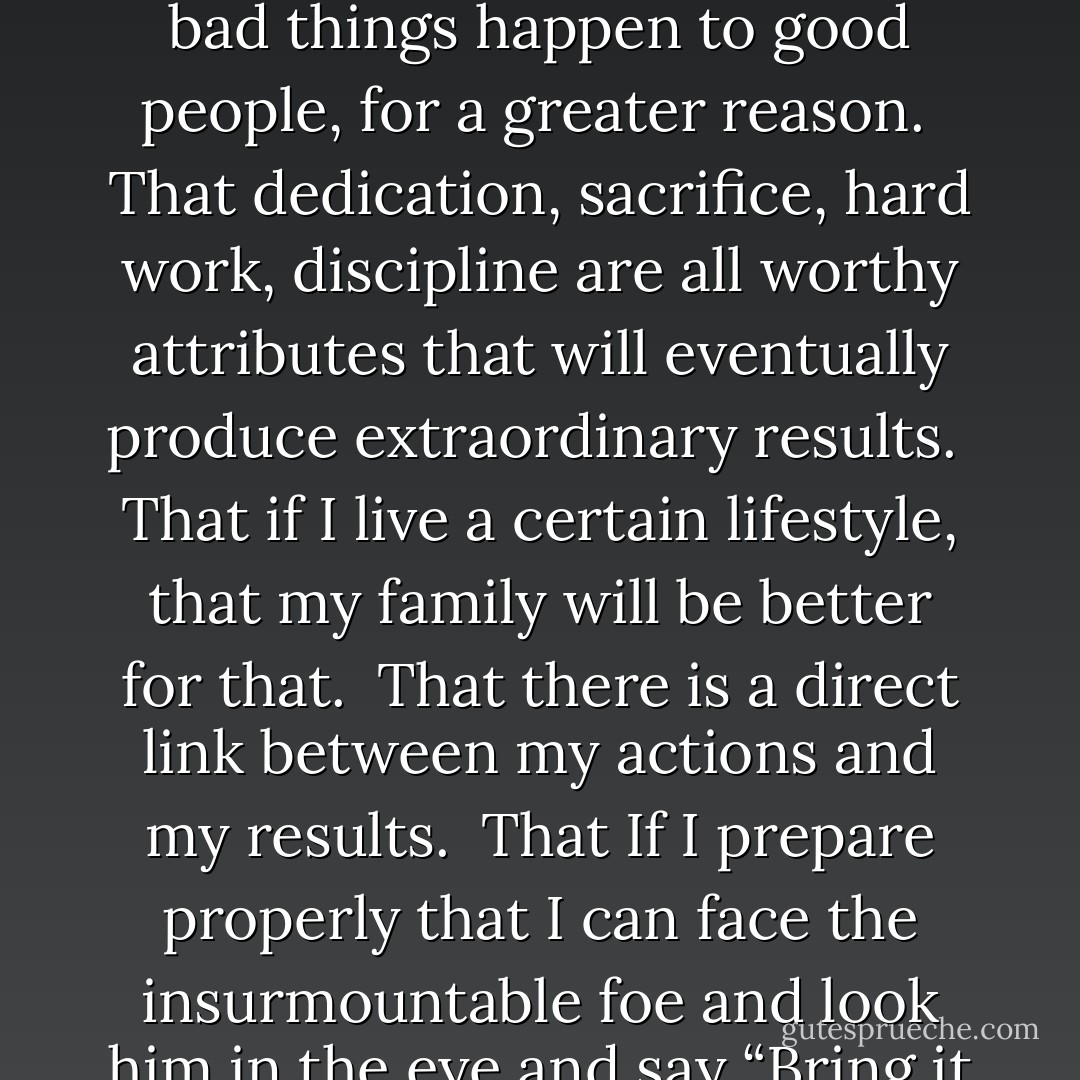 I need to dream.<br /><br />I need to believe. <br /><br />I need to know that I have some control in my life.<br /><br />That if I work hard, that I will be rewarded.<br /><br />That life is not arbitrary.<br /><br />I need to believe that bad things happen to good people, for a greater reason.<br /><br />That dedication, sacrifice, hard work, discipline are all worthy attributes that will eventually produce extraordinary results.<br /><br />That if I live a certain lifestyle, that my family will be better for that.<br /><br />That there is a direct link between my actions and my results.<br /><br />That If I prepare properly that I can face the insurmountable foe and look him in the eye and say “Bring it on, I can take whatever you can dish out.” <br /><br />I need to keep living in order to save my daughter from dying. - JohnA Passaro