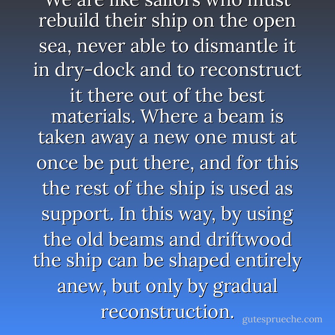 We are like sailors who must rebuild their ship on the open sea, never able to dismantle it in dry-dock and to reconstruct it there out of the best materials. Where a beam is taken away a new one must at once be put there, and for this the rest of the ship is used as support. In this way, by using the old beams and driftwood the ship can be shaped entirely anew, but only by gradual reconstruction. - Otto Neurath