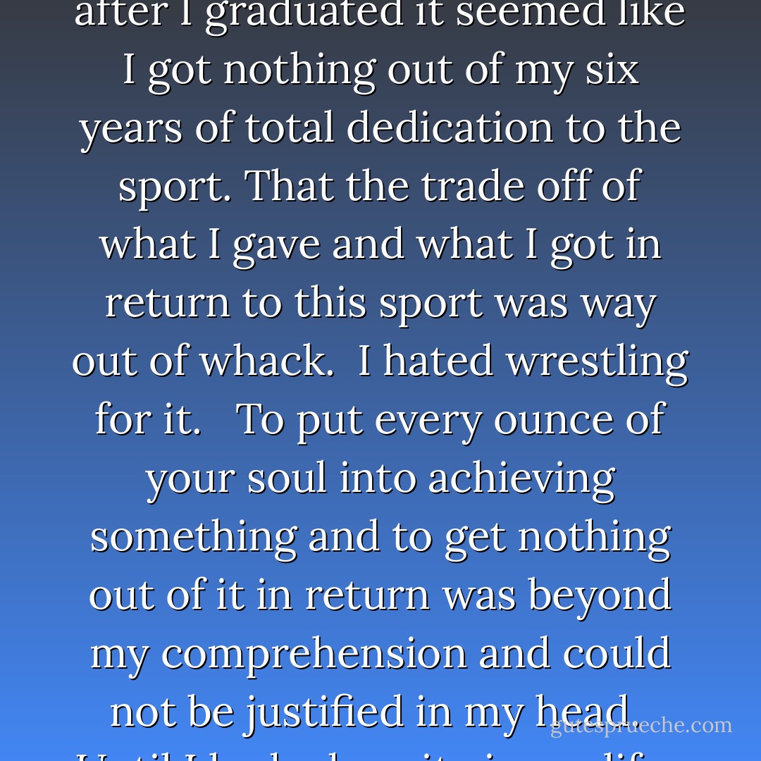 You see twenty-six years ago, when I was in high school, my goal and mission in life was to win a New York State Wrestling Championship. <br /><br />I committed myself to a lifestyle, made the sacrifices, put in the time, starved myself, shaved my head, had the hunger, desire and determination, but I came up short. <br /><br />For many years, after I graduated it seemed like I got nothing out of my six years of total dedication to the sport. That the trade off of what I gave and what I got in return to this sport was way out of whack.<br /><br />I hated wrestling for it. <br /><br />To put every ounce of your soul into achieving something and to get nothing out of it in return was beyond my comprehension and could not be justified in my head.<br /><br />Until I had adversity in my life.<br /><br />And slowly but surely I started realizing how much the sport of wrestling actually has given back to me. Much more than I ever knew.<br /><br />When life throws you to your back, you need to know how not to get pinned, get off of your back and do enough to make up the difference in order to win. - JohnA Passaro