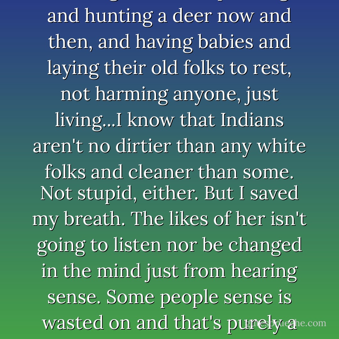 They were just little families cooking beans and planting and hunting a deer now and then, and having babies and laying their old folks to rest, not harming anyone, just living...I know that Indians aren't no dirtier than any white folks and cleaner than some. Not stupid, either. But I saved my breath. The likes of her isn't going to listen nor be changed in the mind just from hearing sense. Some people sense is wasted on and that's purely a fact. - Nancy E. Turner