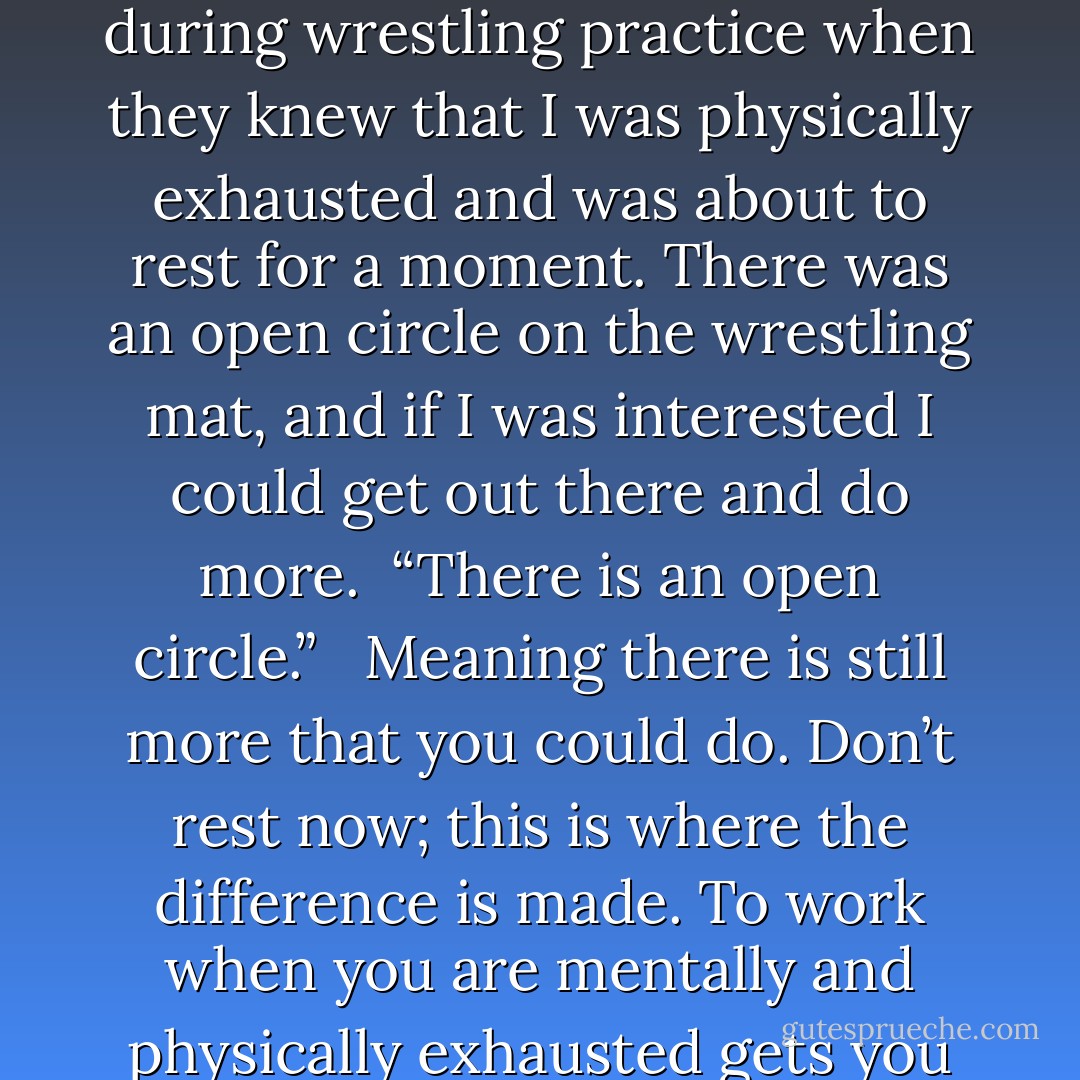 There is an open circle.” <br /><br />This mantra is what my high school coaches would say to me during wrestling practice when they knew that I was physically exhausted and was about to rest for a moment. There was an open circle on the wrestling mat, and if I was interested I could get out there and do more.<br /><br />“There is an open circle.” <br /><br />Meaning there is still more that you could do. Don’t rest now; this is where the difference is made. To work when you are mentally and physically exhausted gets you to the next level.<br /><br />“There is an open circle. - JohnA Passaro