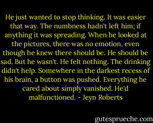 He just wanted to stop thinking. It was easier that way. The numbness hadn't left him; if anything it was spreading. When he looked at the pictures, there was no emotion, even though he knew there should be. He should be sad.<br />But he wasn't.<br />He felt nothing.<br />The drinking didn't help.<br />Somewhere in the darkest recess of his brain, a button was pushed. Everything he cared about simply vanished. He'd malfunctioned. - Jeyn Roberts