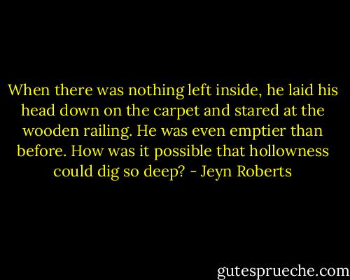 When there was nothing left inside, he laid his head down on the carpet and stared at the wooden railing. He was even emptier than before. How was it possible that hollowness could dig so deep? - Jeyn Roberts