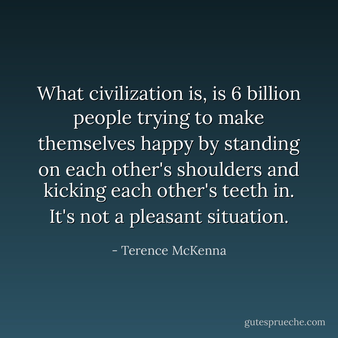 What civilization is, is 6 billion people trying to make themselves happy by standing on each other's shoulders and kicking each other's teeth in. It's not a pleasant situation. - Terence McKenna