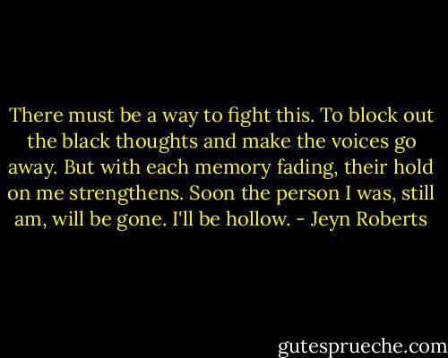There must be a way to fight this. To block out the black thoughts and make the voices go away. But with each memory fading, their hold on me strengthens. Soon the person I was, still am, will be gone. I'll be hollow. - Jeyn Roberts