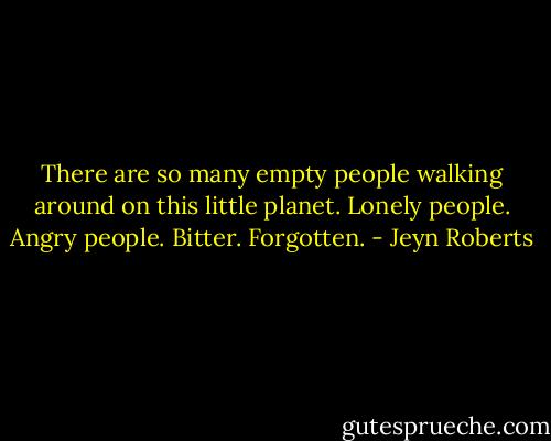 There are so many empty people walking around on this little planet. Lonely people. Angry people. Bitter. Forgotten. - Jeyn Roberts